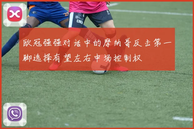 欧冠强强对话中的摩纳哥反击第一脚选择有望左右中场控制权
