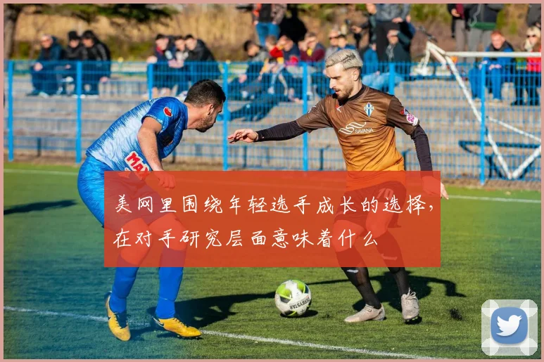 美网里围绕年轻选手成长的选择，在对手研究层面意味着什么