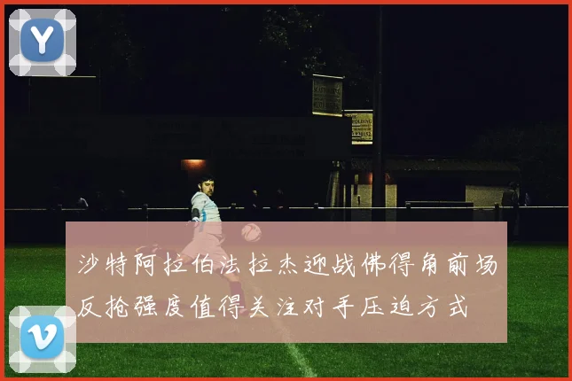 沙特阿拉伯法拉杰迎战佛得角前场反抢强度值得关注对手压迫方式