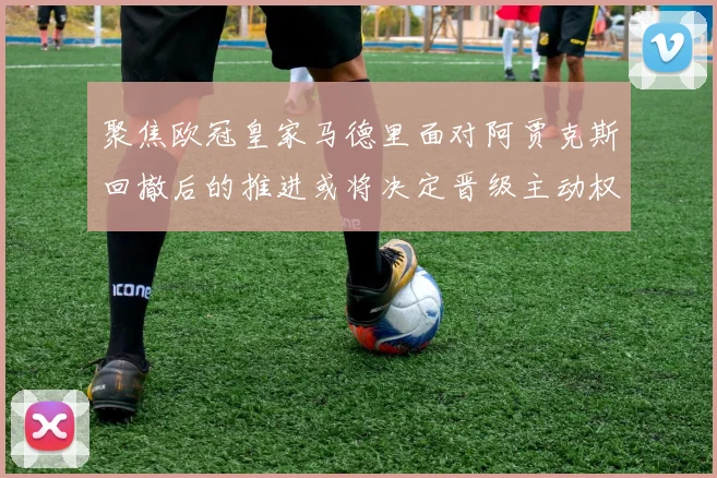 聚焦欧冠皇家马德里面对阿贾克斯回撤后的推进或将决定晋级主动权