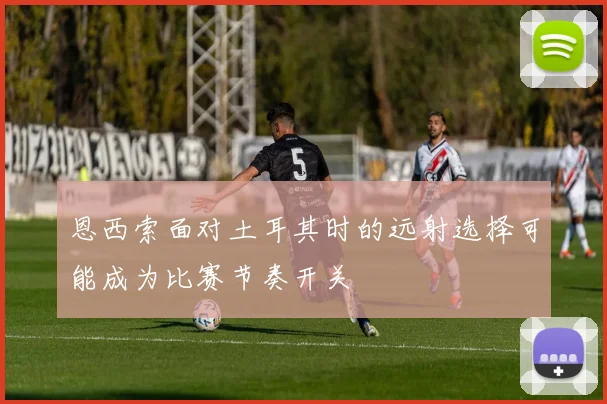 恩西索面对土耳其时的远射选择可能成为比赛节奏开关