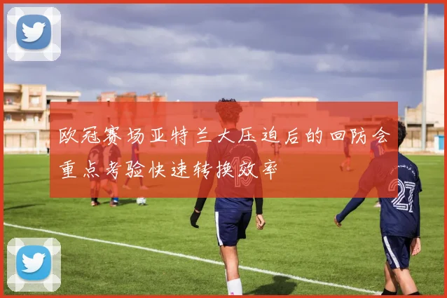 欧冠赛场亚特兰大压迫后的回防会重点考验快速转换效率