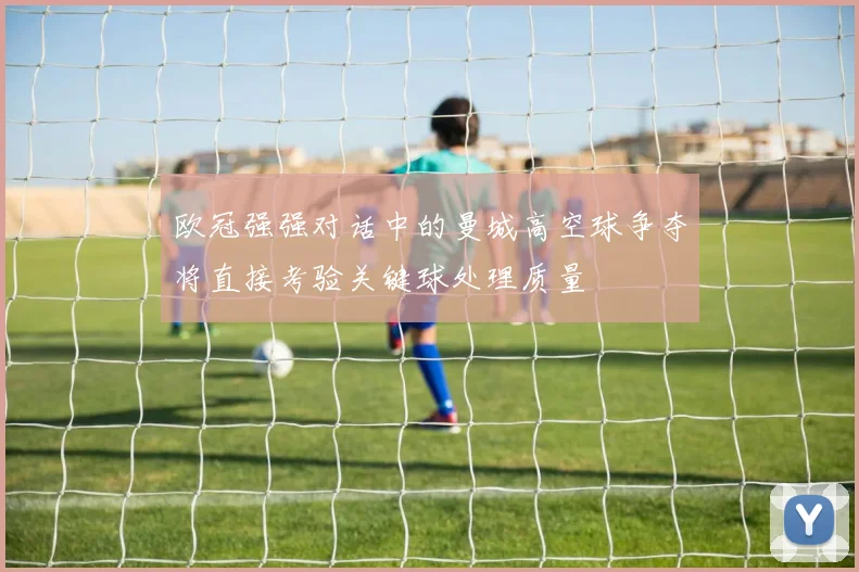 欧冠强强对话中的曼城高空球争夺将直接考验关键球处理质量