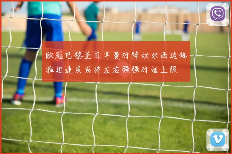 欧冠巴黎圣日耳曼对阵切尔西边路推进速度或将左右强强对话上限